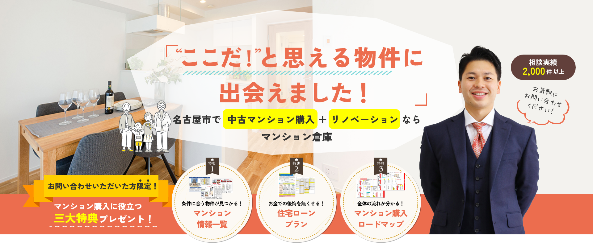 「“ここだ!”と思える物件に出会えました!」名古屋市で 中古マンション購入+リノベーションならマンション倉庫相談実績2,000件以上お気軽にお問い合わせください!お問い合わせいただいた方限定!マンション購入に役立つ三大特典プレゼント!【特典1】条件に合う物件が見つかる!マンション情報一覧【特典2】お金での後悔を無くせる!住宅ローンプラン【特典3】全体の流れが分かる!マンション購入ロードマップ